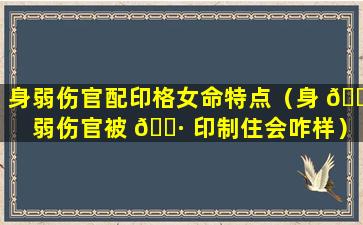 身弱伤官配印格女命特点（身 🐬 弱伤官被 🕷 印制住会咋样）